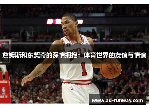 詹姆斯和东契奇的深情拥抱：体育世界的友谊与情谊